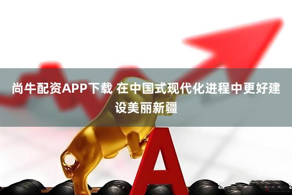 尚牛配资APP下载 在中国式现代化进程中更好建设美丽新疆