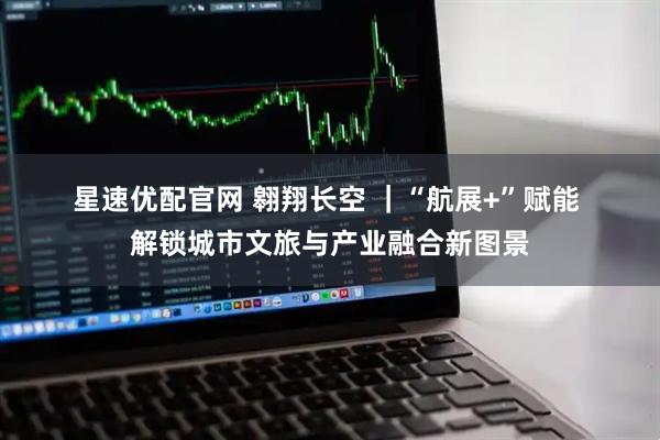 星速优配官网 翱翔长空&#32;｜“航展+”赋能&#32;解锁城市文旅与产业融合新图景