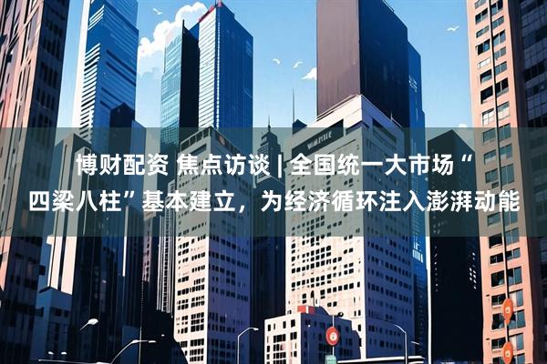 博财配资 焦点访谈&#32;|&#32;全国统一大市场“四梁八柱”基本建立，为经济循环注入澎湃动能