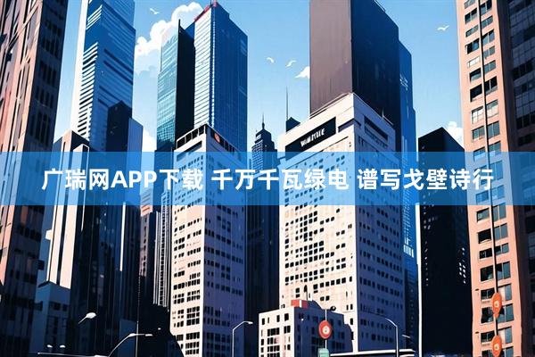 广瑞网APP下载 千万千瓦绿电&#32;谱写戈壁诗行