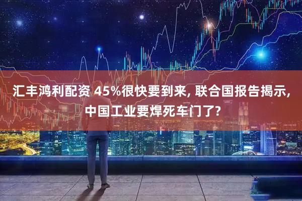 汇丰鸿利配资 45%很快要到来, 联合国报告揭示, 中国工业要焊死车门了?