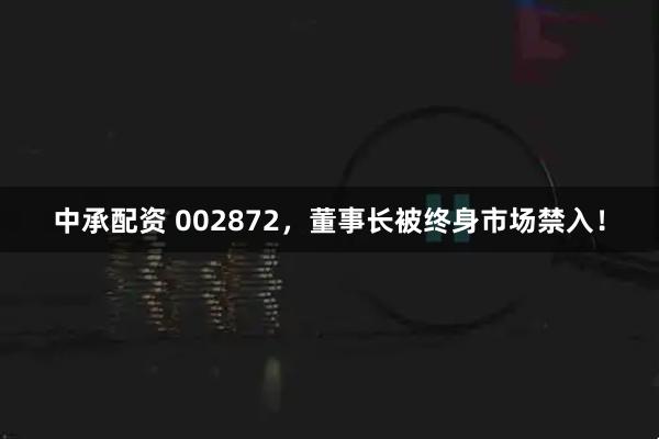 中承配资 002872，董事长被终身市场禁入！