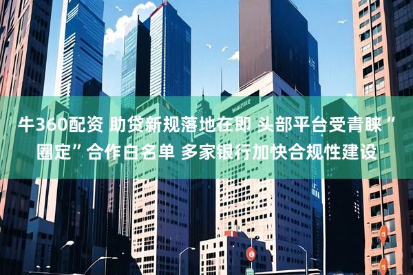 牛360配资 助贷新规落地在即 头部平台受青睐“圈定”合作白名单 多家银行加快合规性建设