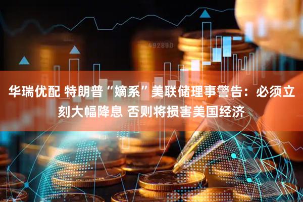 华瑞优配 特朗普“嫡系”美联储理事警告：必须立刻大幅降息 否则将损害美国经济