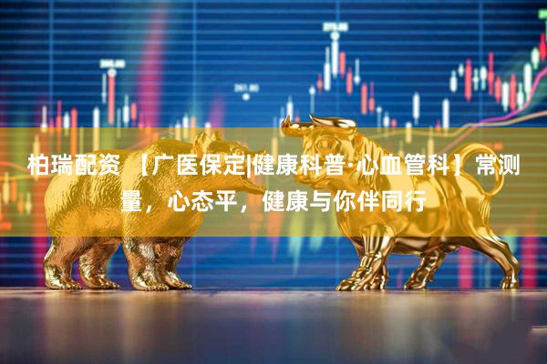 柏瑞配资 【广医保定|健康科普·心血管科】常测量，心态平，健康与你伴同行