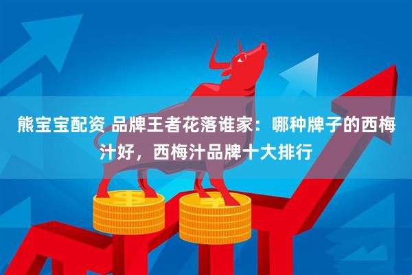 熊宝宝配资 品牌王者花落谁家：哪种牌子的西梅汁好，西梅汁品牌十大排行