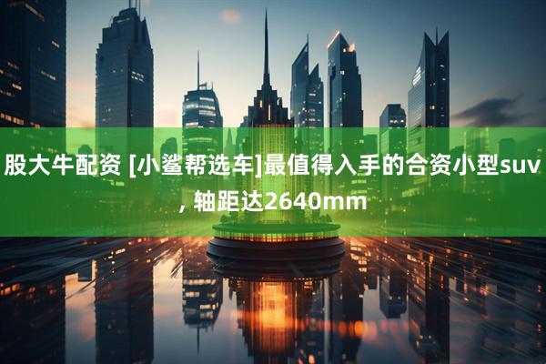 股大牛配资 [小鲨帮选车]最值得入手的合资小型suv, 轴距达2640mm