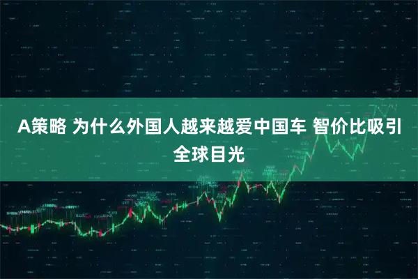 A策略 为什么外国人越来越爱中国车 智价比吸引全球目光